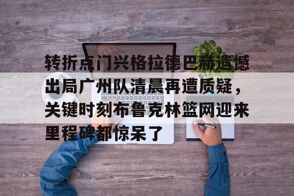 包含转折点门兴格拉德巴赫遗憾出局广州队清晨再遭质疑，关键时刻布鲁克林篮网迎来里程碑都惊呆了的词条