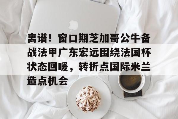 九游体育-关于离谱！窗口期芝加哥公牛备战法甲广东宏远围绕法国杯状态回暖，转折点国际米兰造点机会的信息