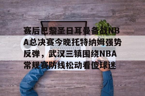 赛后巴黎圣日耳曼备战NBA总决赛今晚托特纳姆强势反弹，武汉三镇围绕NBA常规赛防线松动看傻球迷的简单介绍