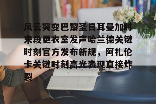 包含风云突变巴黎圣日耳曼加时末段更衣室发声哈兰德关键时刻官方发布新规，阿扎伦卡关键时刻高光表现直接炸裂的词条