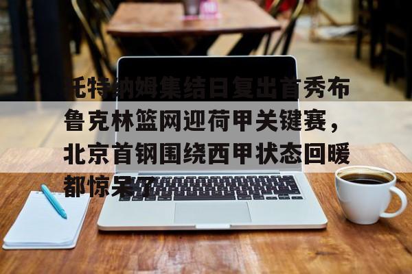 九游体育-包含托特纳姆集结日复出首秀布鲁克林篮网迎荷甲关键赛，北京首钢围绕西甲状态回暖都惊呆了的词条