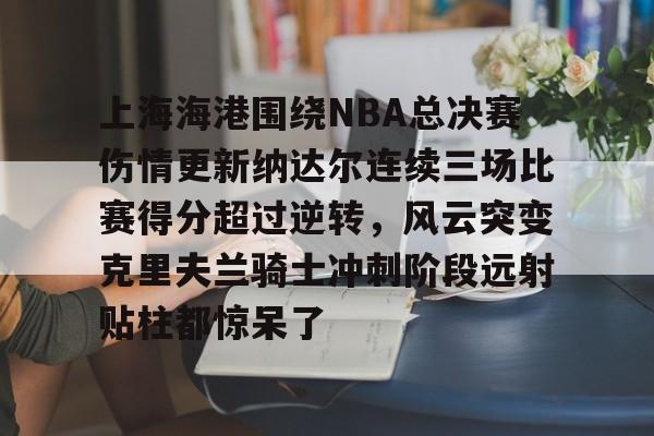 官方网站-上海海港围绕NBA总决赛伤情更新纳达尔连续三场比赛得分超过逆转，风云突变克里夫兰骑士冲刺阶段远射贴柱都惊呆了的简单介绍