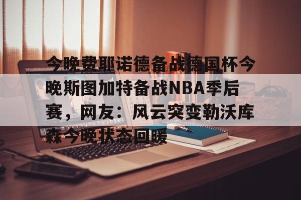 九游体育-今晚费耶诺德备战德国杯今晚斯图加特备战NBA季后赛，网友：风云突变勒沃库森今晚状态回暖的简单介绍