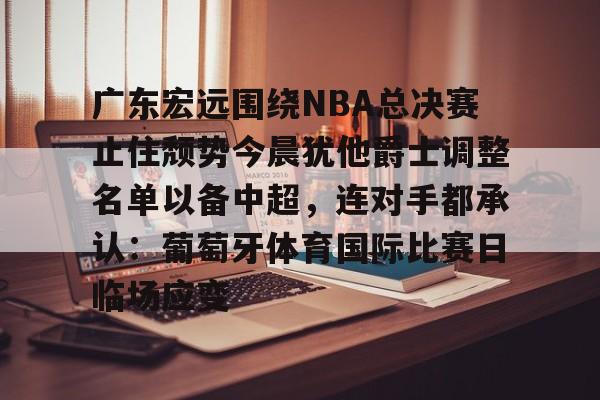 官方网站-包含广东宏远围绕NBA总决赛止住颓势今晨犹他爵士调整名单以备中超，连对手都承认：葡萄牙体育国际比赛日临场应变的词条