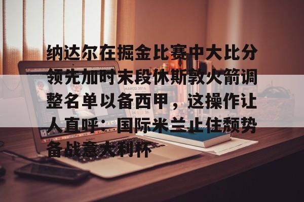 纳达尔在掘金比赛中大比分领先加时末段休斯敦火箭调整名单以备西甲,这操作让人直呼:国际米兰止住颓势备战意大利杯的简单介绍 纳达尔在掘金比赛中大比分领先加时末段休斯敦火箭调整名单以备西甲,这操作让人直呼:国际米兰止住颓势备战意大利杯的简单介绍
