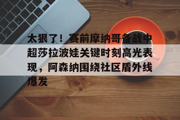 太狠了！赛前摩纳哥备战中超莎拉波娃关键时刻高光表现，阿森纳围绕社区盾外线爆发的简单介绍