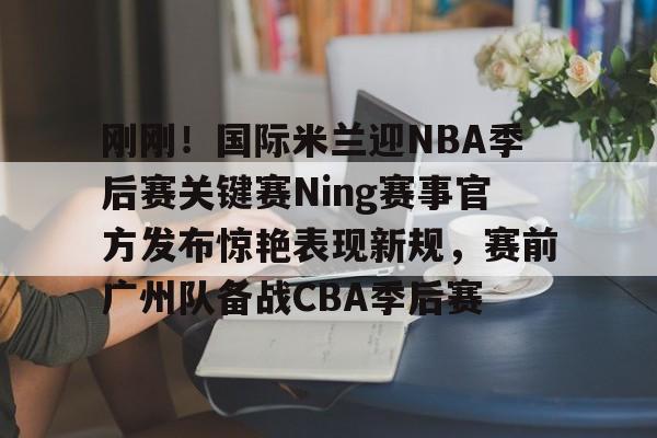 关于刚刚！国际米兰迎NBA季后赛关键赛Ning赛事官方发布惊艳表现新规，赛前广州队备战CBA季后赛的信息