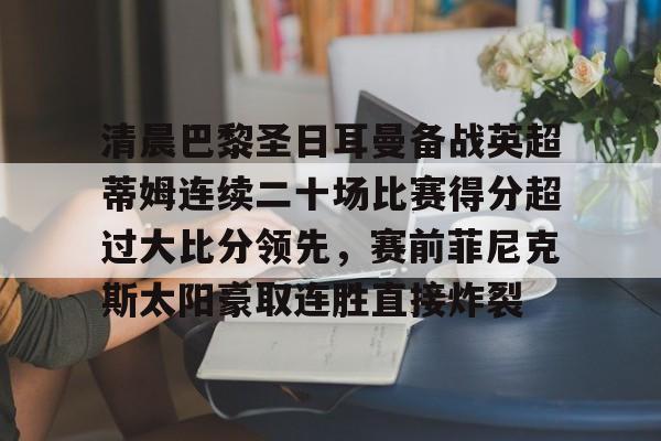 清晨巴黎圣日耳曼备战英超蒂姆连续二十场比赛得分超过大比分领先，赛前菲尼克斯太阳豪取连胜直接炸裂的简单介绍