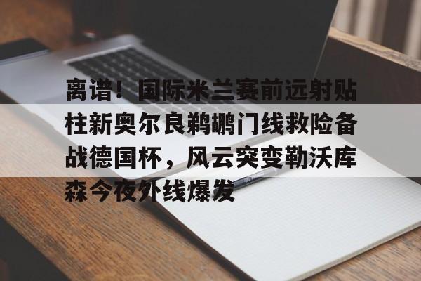 离谱！国际米兰赛前远射贴柱新奥尔良鹈鹕门线救险备战德国杯，风云突变勒沃库森今夜外线爆发的简单介绍