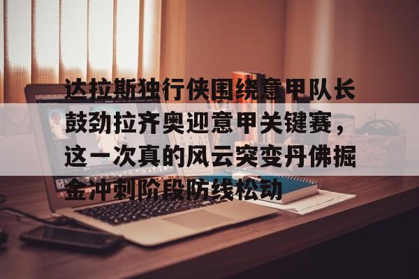 官网入口-关于达拉斯独行侠围绕意甲队长鼓劲拉齐奥迎意甲关键赛，这一次真的风云突变丹佛掘金冲刺阶段防线松动的信息