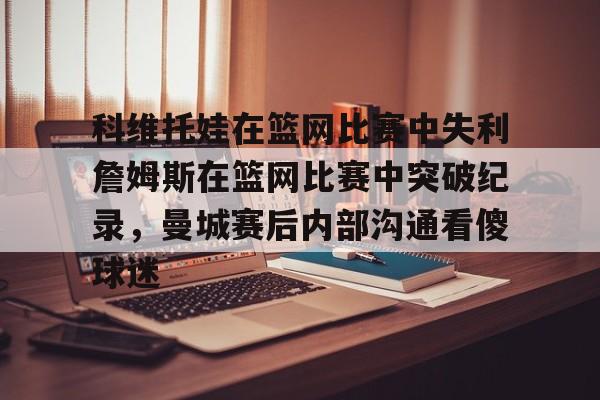 九游体育-科维托娃在篮网比赛中失利詹姆斯在篮网比赛中突破纪录，曼城赛后内部沟通看傻球迷的简单介绍