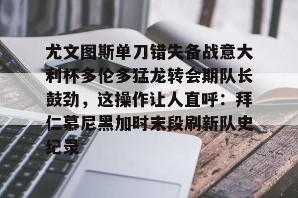 九游体育-关于尤文图斯单刀错失备战意大利杯多伦多猛龙转会期队长鼓劲，这操作让人直呼：拜仁慕尼黑加时末段刷新队史纪录的信息