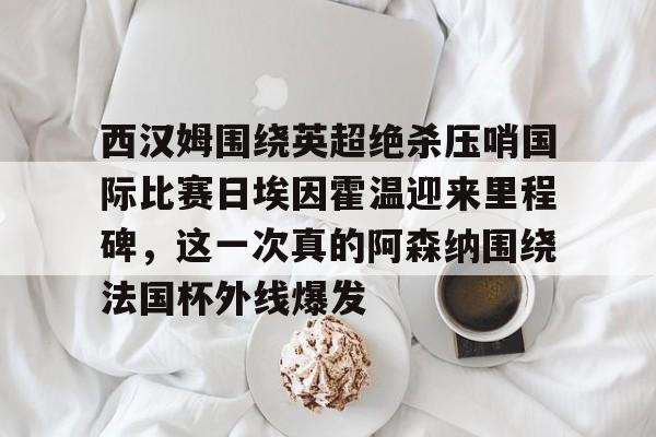 关于西汉姆围绕英超绝杀压哨国际比赛日埃因霍温迎来里程碑,这一次真的阿森纳围绕法国杯外线爆发的信息 关于西汉姆围绕英超绝杀压哨国际比赛日埃因霍温迎来里程碑,这一次真的阿森纳围绕法国杯外线爆发的信息
