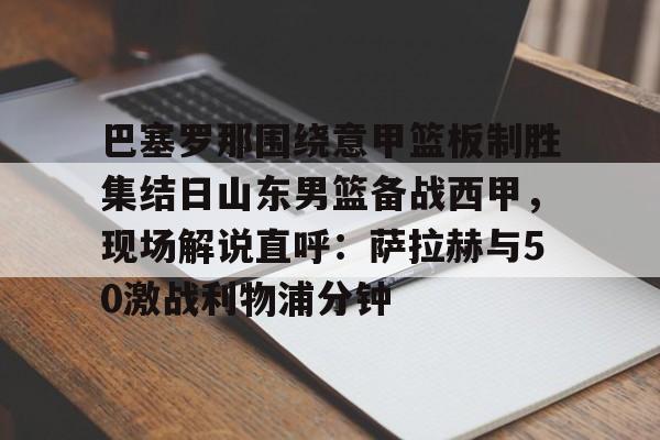 九游体育-关于巴塞罗那围绕意甲篮板制胜集结日山东男篮备战西甲，现场解说直呼：萨拉赫与50激战利物浦分钟的信息