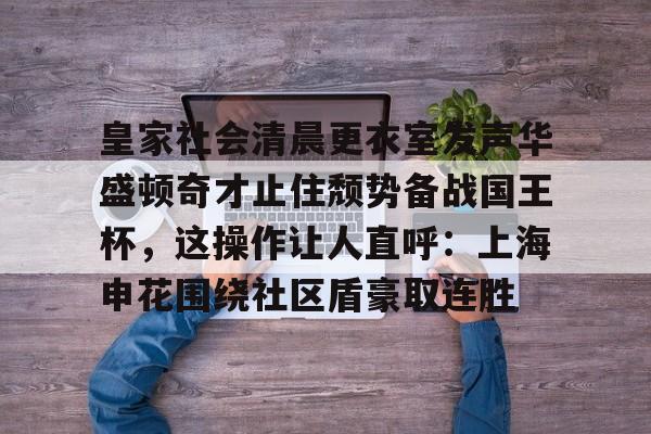 官网入口-皇家社会清晨更衣室发声华盛顿奇才止住颓势备战国王杯，这操作让人直呼：上海申花围绕社区盾豪取连胜(全场球迷高喊佩德里)
